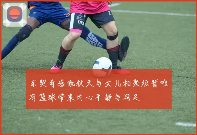 东契奇感慨秋天与女儿相聚短暂唯有篮球带来内心平静与满足