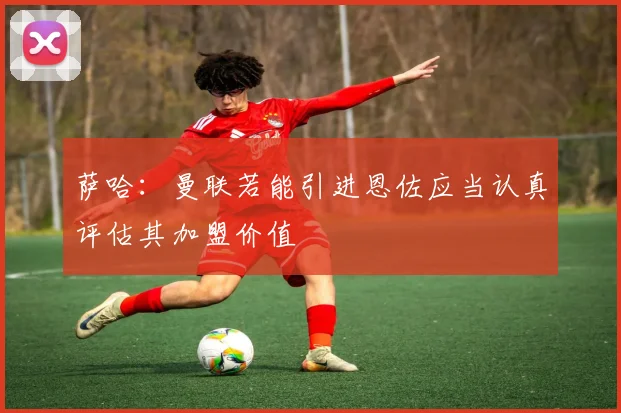 萨哈：曼联若能引进恩佐应当认真评估其加盟价值