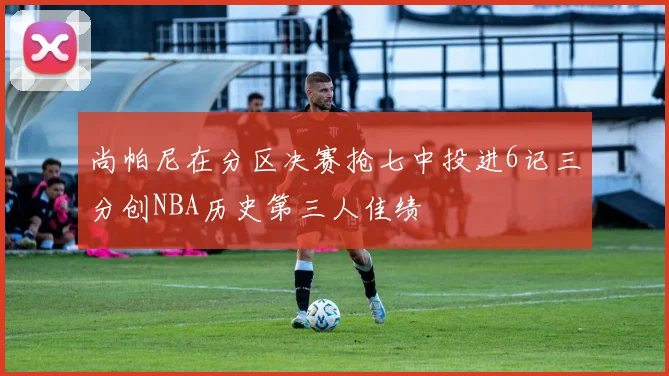 尚帕尼在分区决赛抢七中投进6记三分创NBA历史第三人佳绩