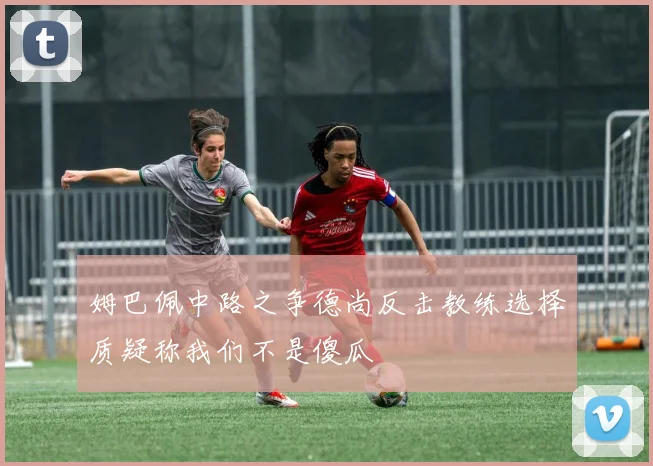 姆巴佩中路之争德尚反击教练选择质疑称我们不是傻瓜