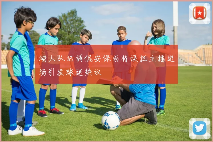 湖人队记调侃安保或将误拦主播进场引发球迷热议