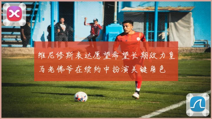 维尼修斯表达愿望希望长期效力皇马老佛爷在续约中扮演关键角色