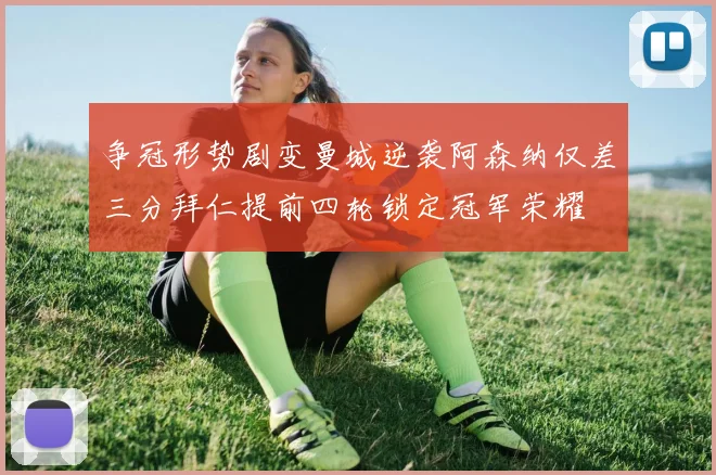 争冠形势剧变曼城逆袭阿森纳仅差三分拜仁提前四轮锁定冠军荣耀
