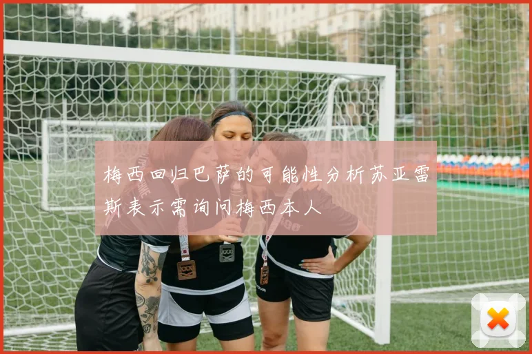 梅西回归巴萨的可能性分析苏亚雷斯表示需询问梅西本人