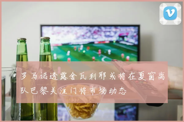 罗马诺透露舍瓦利耶或将在夏窗离队巴黎关注门将市场动态