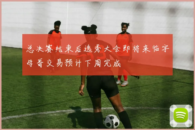 总决赛结束后选秀大会即将来临字母哥交易预计下周完成