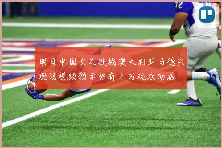 明日中国女足迎战澳大利亚马德兴现场视频预示将有六万观众助威