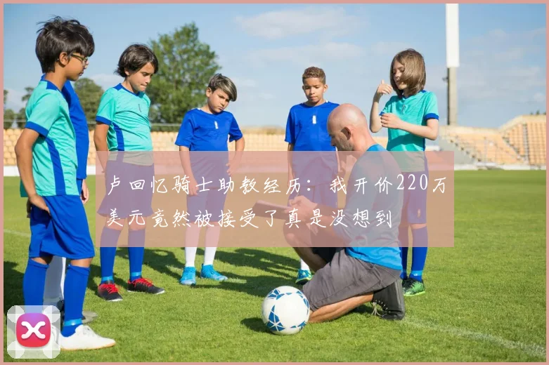 卢回忆骑士助教经历：我开价220万美元竟然被接受了真是没想到