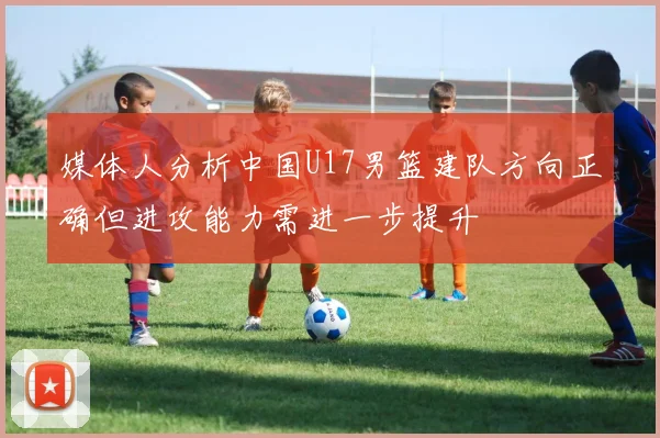 媒体人分析中国U17男篮建队方向正确但进攻能力需进一步提升