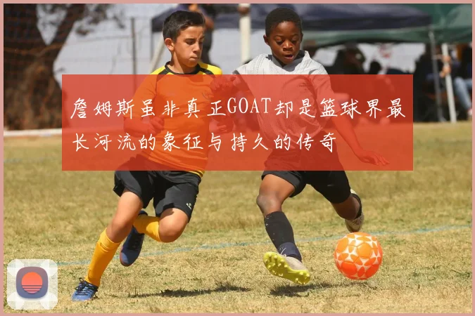 詹姆斯虽非真正GOAT却是篮球界最长河流的象征与持久的传奇