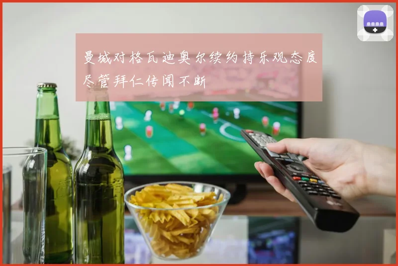 曼城对格瓦迪奥尔续约持乐观态度尽管拜仁传闻不断