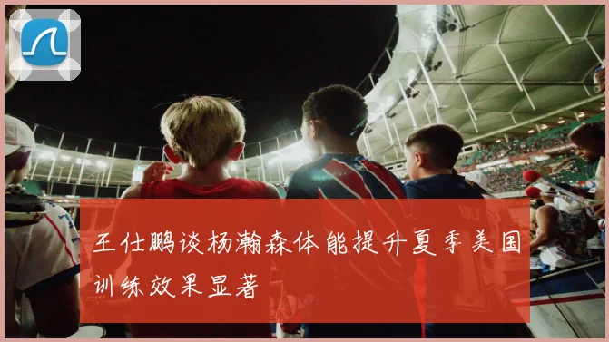 王仕鹏谈杨瀚森体能提升夏季美国训练效果显著