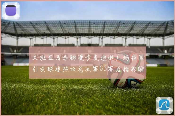 文班亚马赤脚漫步麦迪逊广场花园引发球迷热议总决赛G3赛后精彩瞬间