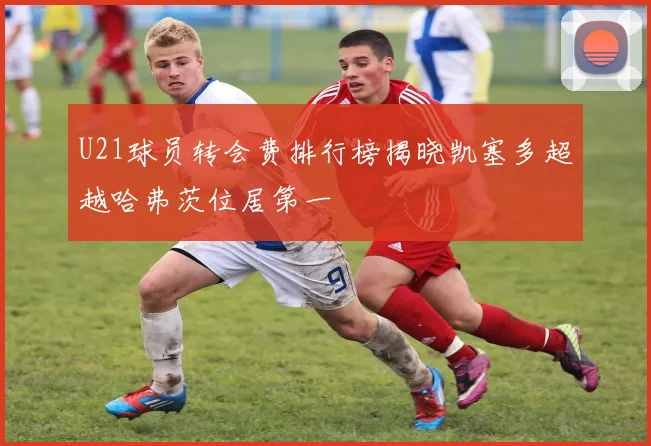 U21球员转会费排行榜揭晓凯塞多超越哈弗茨位居第一