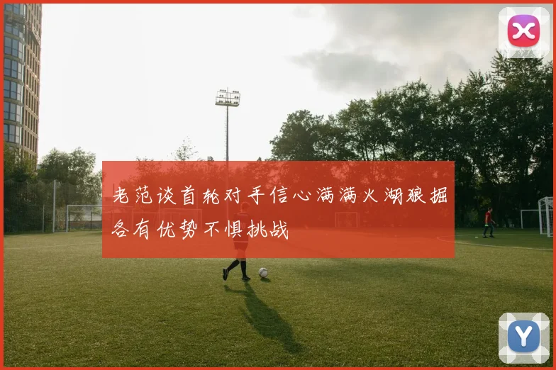 老范谈首轮对手信心满满火湖狼掘各有优势不惧挑战