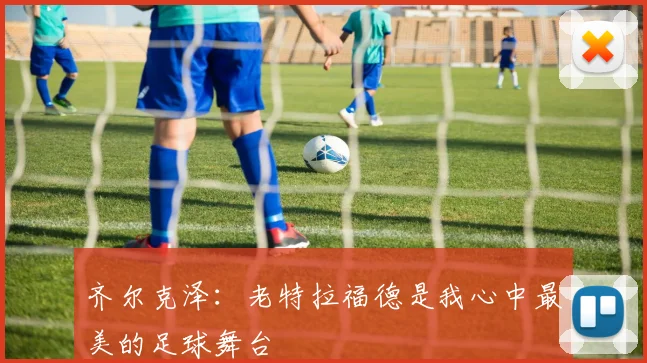 齐尔克泽：老特拉福德是我心中最美的足球舞台