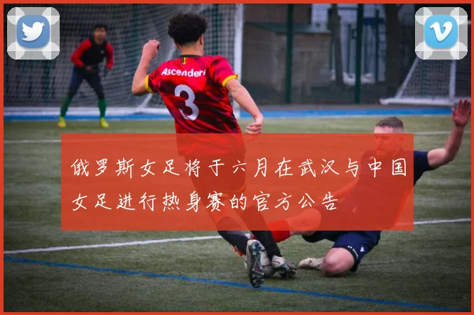 俄罗斯女足将于六月在武汉与中国女足进行热身赛的官方公告