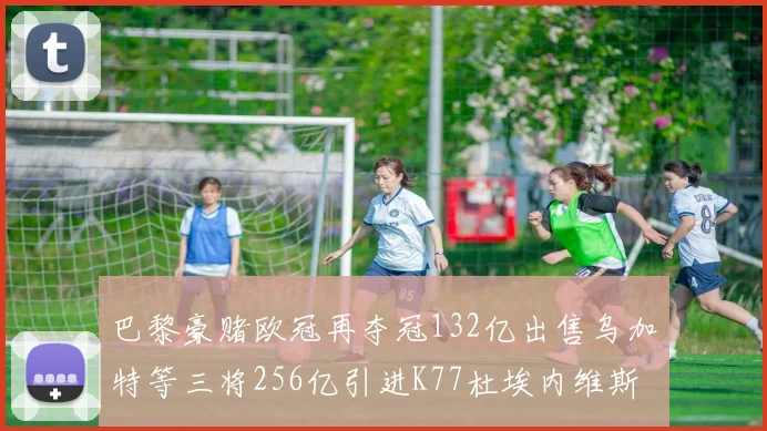 巴黎豪赌欧冠再夺冠132亿出售乌加特等三将256亿引进K77杜埃内维斯等五名新援