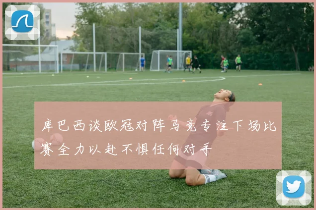 库巴西谈欧冠对阵马竞专注下场比赛全力以赴不惧任何对手