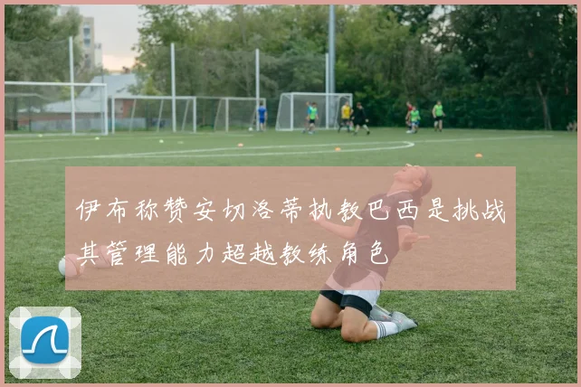 伊布称赞安切洛蒂执教巴西是挑战其管理能力超越教练角色